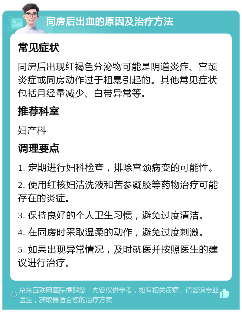 同房后出血的原因及治疗方法 常见症状 同房后出现红褐色分泌物可能是阴道炎症、宫颈炎症或同房动作过于粗暴引起的。其他常见症状包括月经量减少、白带异常等。 推荐科室 妇产科 调理要点 1. 定期进行妇科检查，排除宫颈病变的可能性。 2. 使用红核妇洁洗液和苦参凝胶等药物治疗可能存在的炎症。 3. 保持良好的个人卫生习惯，避免过度清洁。 4. 在同房时采取温柔的动作，避免过度刺激。 5. 如果出现异常情况，及时就医并按照医生的建议进行治疗。