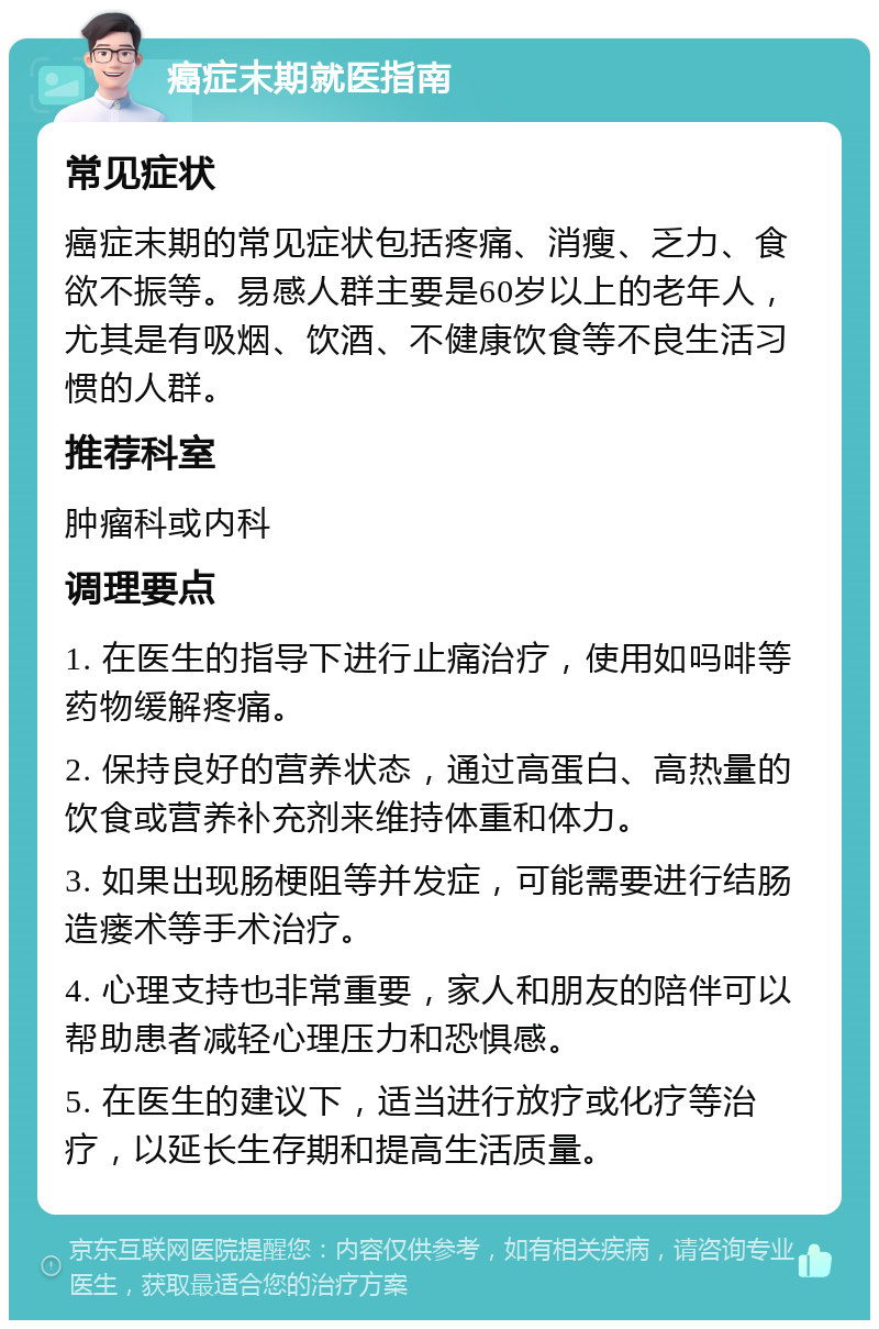 癌症末期就医指南 常见症状 癌症末期的常见症状包括疼痛、消瘦、乏力、食欲不振等。易感人群主要是60岁以上的老年人，尤其是有吸烟、饮酒、不健康饮食等不良生活习惯的人群。 推荐科室 肿瘤科或内科 调理要点 1. 在医生的指导下进行止痛治疗，使用如吗啡等药物缓解疼痛。 2. 保持良好的营养状态，通过高蛋白、高热量的饮食或营养补充剂来维持体重和体力。 3. 如果出现肠梗阻等并发症，可能需要进行结肠造瘘术等手术治疗。 4. 心理支持也非常重要，家人和朋友的陪伴可以帮助患者减轻心理压力和恐惧感。 5. 在医生的建议下，适当进行放疗或化疗等治疗，以延长生存期和提高生活质量。