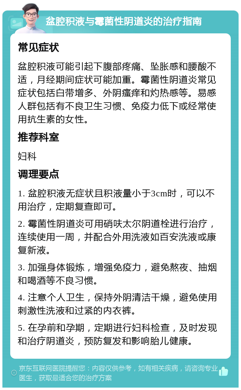 盆腔积液与霉菌性阴道炎的治疗指南 常见症状 盆腔积液可能引起下腹部疼痛、坠胀感和腰酸不适，月经期间症状可能加重。霉菌性阴道炎常见症状包括白带增多、外阴瘙痒和灼热感等。易感人群包括有不良卫生习惯、免疫力低下或经常使用抗生素的女性。 推荐科室 妇科 调理要点 1. 盆腔积液无症状且积液量小于3cm时，可以不用治疗，定期复查即可。 2. 霉菌性阴道炎可用硝呋太尔阴道栓进行治疗，连续使用一周，并配合外用洗液如百安洗液或康复新液。 3. 加强身体锻炼，增强免疫力，避免熬夜、抽烟和喝酒等不良习惯。 4. 注意个人卫生，保持外阴清洁干燥，避免使用刺激性洗液和过紧的内衣裤。 5. 在孕前和孕期，定期进行妇科检查，及时发现和治疗阴道炎，预防复发和影响胎儿健康。