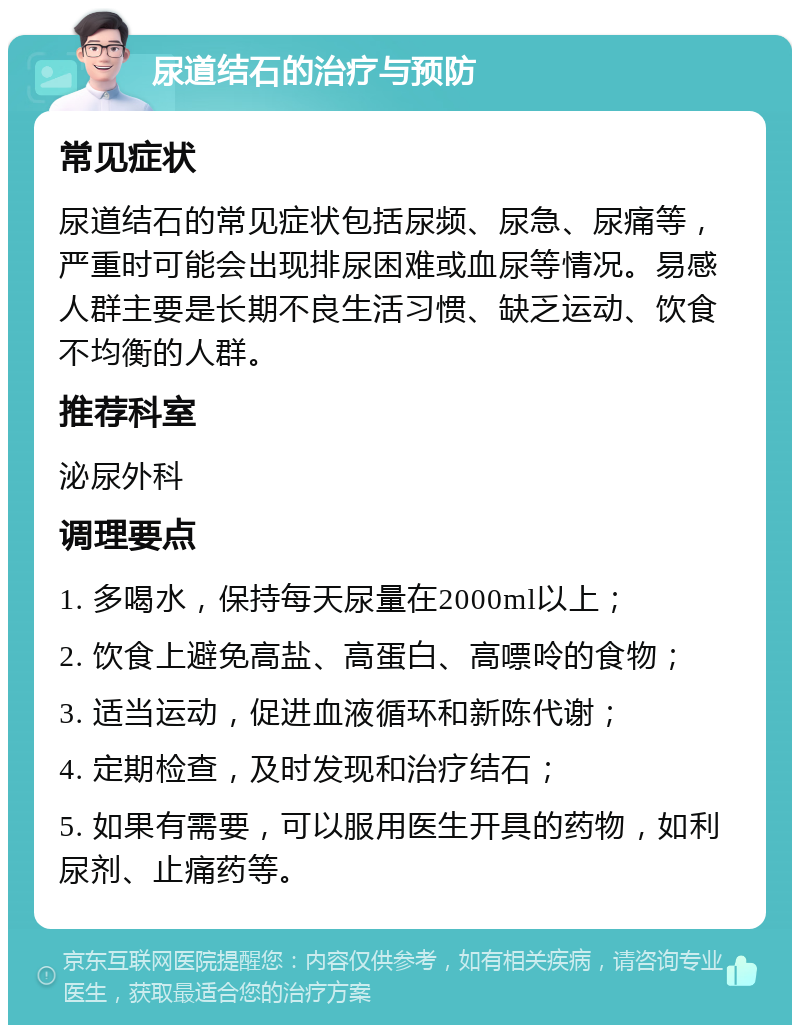 尿道结石的治疗与预防 常见症状 尿道结石的常见症状包括尿频、尿急、尿痛等，严重时可能会出现排尿困难或血尿等情况。易感人群主要是长期不良生活习惯、缺乏运动、饮食不均衡的人群。 推荐科室 泌尿外科 调理要点 1. 多喝水，保持每天尿量在2000ml以上； 2. 饮食上避免高盐、高蛋白、高嘌呤的食物； 3. 适当运动，促进血液循环和新陈代谢； 4. 定期检查，及时发现和治疗结石； 5. 如果有需要，可以服用医生开具的药物，如利尿剂、止痛药等。