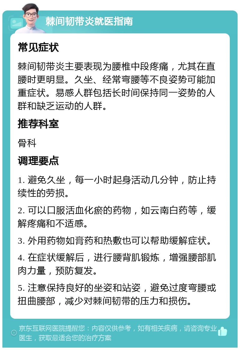 棘间韧带炎就医指南 常见症状 棘间韧带炎主要表现为腰椎中段疼痛，尤其在直腰时更明显。久坐、经常弯腰等不良姿势可能加重症状。易感人群包括长时间保持同一姿势的人群和缺乏运动的人群。 推荐科室 骨科 调理要点 1. 避免久坐，每一小时起身活动几分钟，防止持续性的劳损。 2. 可以口服活血化瘀的药物，如云南白药等，缓解疼痛和不适感。 3. 外用药物如膏药和热敷也可以帮助缓解症状。 4. 在症状缓解后，进行腰背肌锻炼，增强腰部肌肉力量，预防复发。 5. 注意保持良好的坐姿和站姿，避免过度弯腰或扭曲腰部，减少对棘间韧带的压力和损伤。