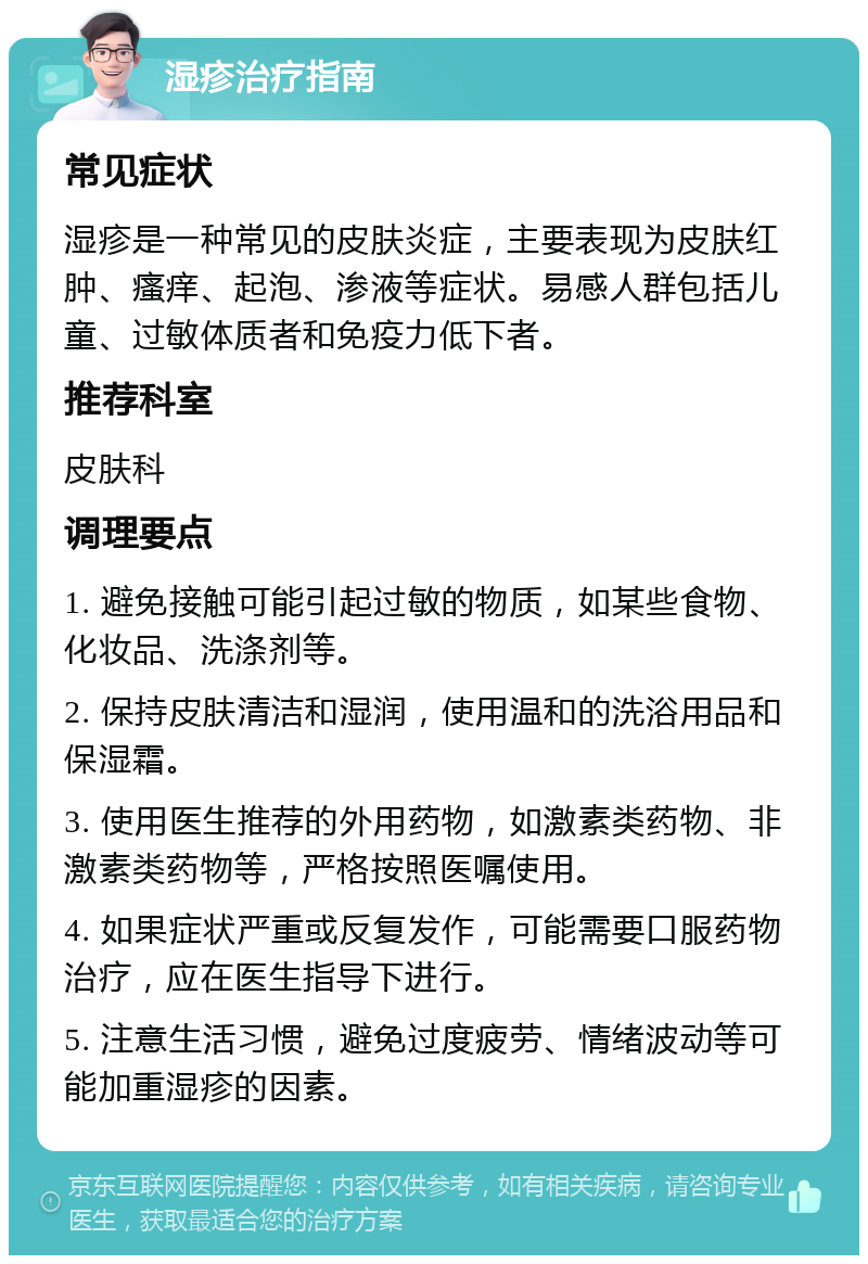 湿疹治疗指南 常见症状 湿疹是一种常见的皮肤炎症，主要表现为皮肤红肿、瘙痒、起泡、渗液等症状。易感人群包括儿童、过敏体质者和免疫力低下者。 推荐科室 皮肤科 调理要点 1. 避免接触可能引起过敏的物质，如某些食物、化妆品、洗涤剂等。 2. 保持皮肤清洁和湿润，使用温和的洗浴用品和保湿霜。 3. 使用医生推荐的外用药物，如激素类药物、非激素类药物等，严格按照医嘱使用。 4. 如果症状严重或反复发作，可能需要口服药物治疗，应在医生指导下进行。 5. 注意生活习惯，避免过度疲劳、情绪波动等可能加重湿疹的因素。