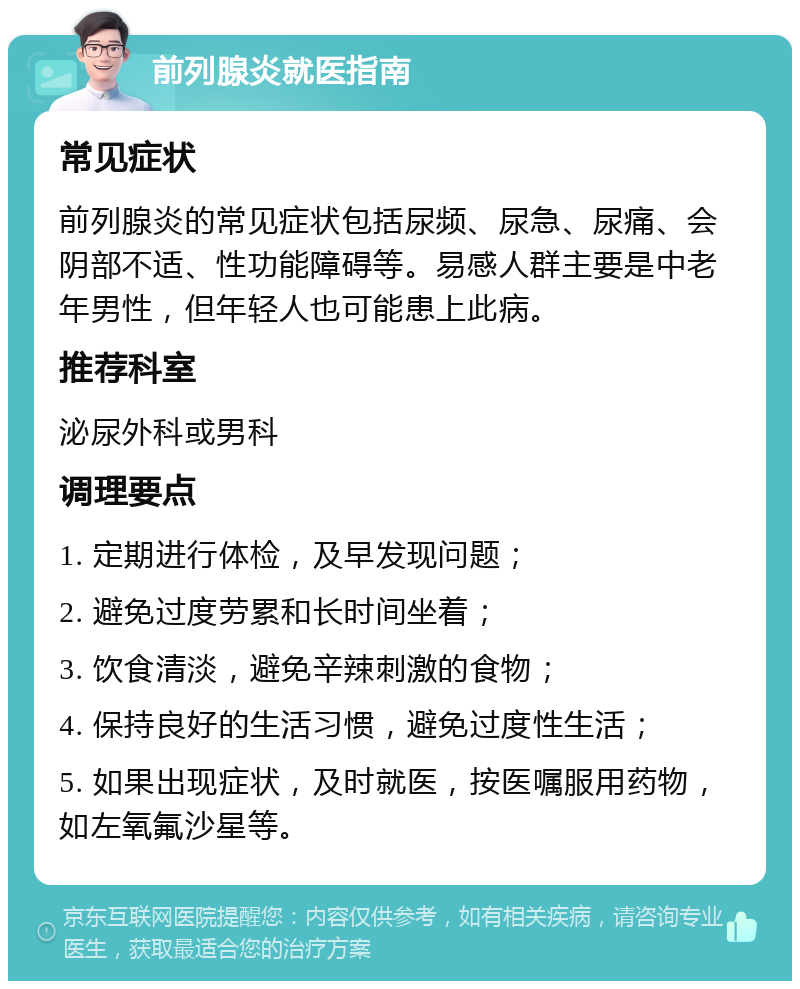 前列腺炎就医指南 常见症状 前列腺炎的常见症状包括尿频、尿急、尿痛、会阴部不适、性功能障碍等。易感人群主要是中老年男性，但年轻人也可能患上此病。 推荐科室 泌尿外科或男科 调理要点 1. 定期进行体检，及早发现问题； 2. 避免过度劳累和长时间坐着； 3. 饮食清淡，避免辛辣刺激的食物； 4. 保持良好的生活习惯，避免过度性生活； 5. 如果出现症状，及时就医，按医嘱服用药物，如左氧氟沙星等。