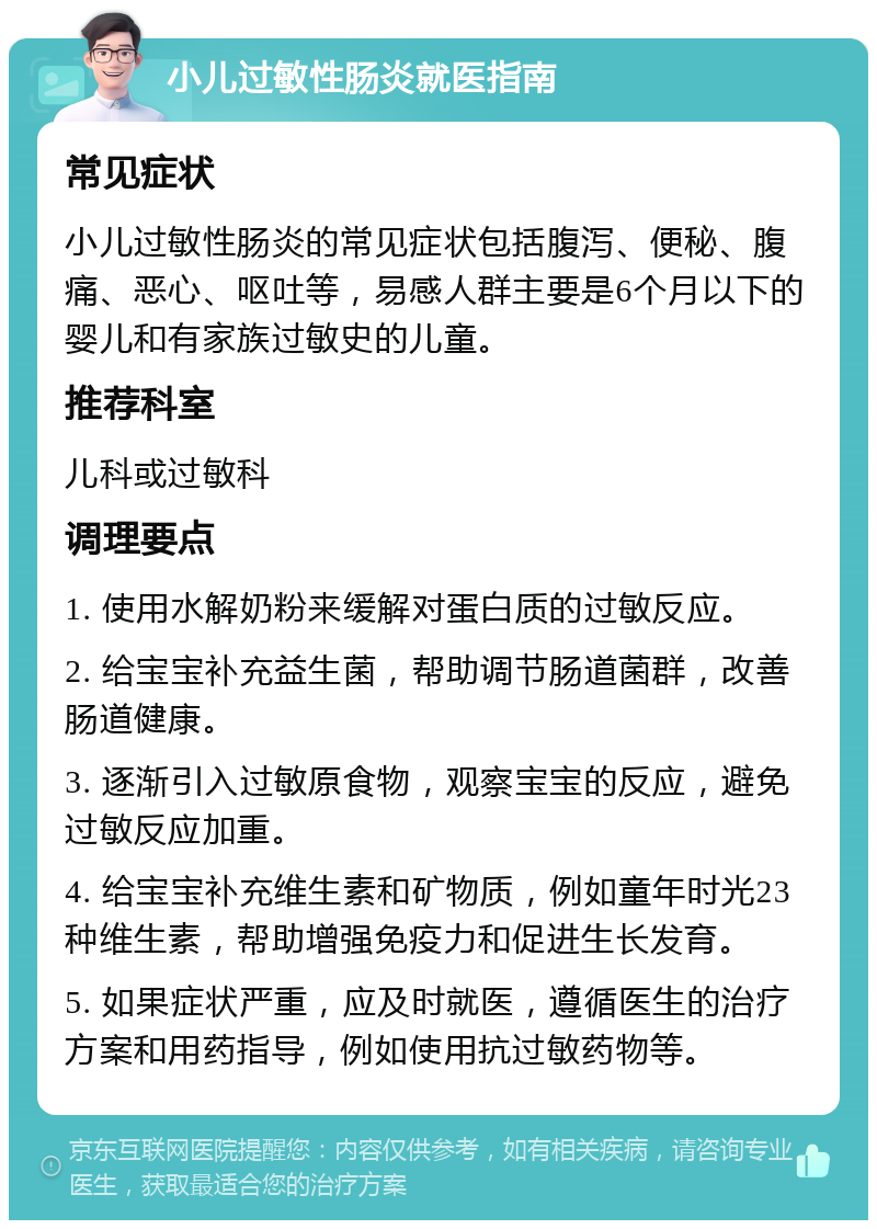 小儿过敏性肠炎就医指南 常见症状 小儿过敏性肠炎的常见症状包括腹泻、便秘、腹痛、恶心、呕吐等，易感人群主要是6个月以下的婴儿和有家族过敏史的儿童。 推荐科室 儿科或过敏科 调理要点 1. 使用水解奶粉来缓解对蛋白质的过敏反应。 2. 给宝宝补充益生菌，帮助调节肠道菌群，改善肠道健康。 3. 逐渐引入过敏原食物，观察宝宝的反应，避免过敏反应加重。 4. 给宝宝补充维生素和矿物质，例如童年时光23种维生素，帮助增强免疫力和促进生长发育。 5. 如果症状严重，应及时就医，遵循医生的治疗方案和用药指导，例如使用抗过敏药物等。