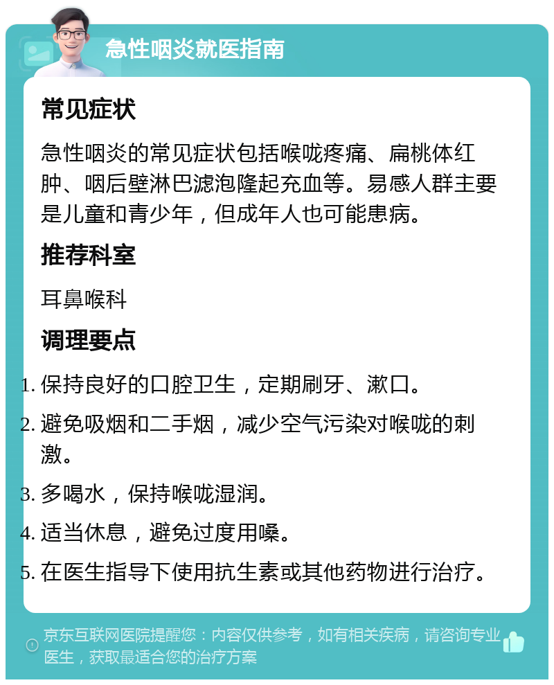 急性咽炎就医指南 常见症状 急性咽炎的常见症状包括喉咙疼痛、扁桃体红肿、咽后壁淋巴滤泡隆起充血等。易感人群主要是儿童和青少年，但成年人也可能患病。 推荐科室 耳鼻喉科 调理要点 保持良好的口腔卫生，定期刷牙、漱口。 避免吸烟和二手烟，减少空气污染对喉咙的刺激。 多喝水，保持喉咙湿润。 适当休息，避免过度用嗓。 在医生指导下使用抗生素或其他药物进行治疗。