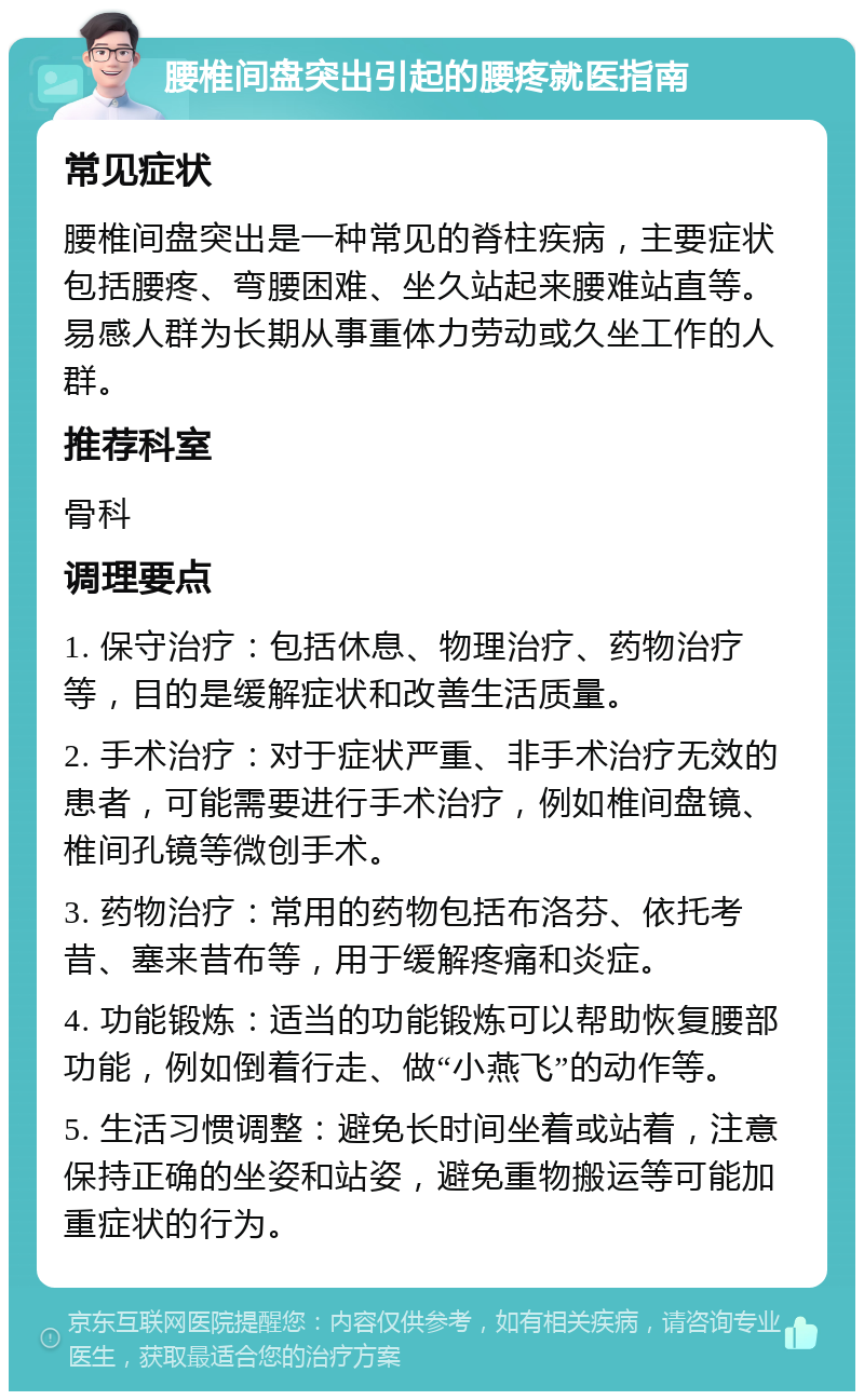 腰椎间盘突出引起的腰疼就医指南 常见症状 腰椎间盘突出是一种常见的脊柱疾病，主要症状包括腰疼、弯腰困难、坐久站起来腰难站直等。易感人群为长期从事重体力劳动或久坐工作的人群。 推荐科室 骨科 调理要点 1. 保守治疗：包括休息、物理治疗、药物治疗等，目的是缓解症状和改善生活质量。 2. 手术治疗：对于症状严重、非手术治疗无效的患者，可能需要进行手术治疗，例如椎间盘镜、椎间孔镜等微创手术。 3. 药物治疗：常用的药物包括布洛芬、依托考昔、塞来昔布等，用于缓解疼痛和炎症。 4. 功能锻炼：适当的功能锻炼可以帮助恢复腰部功能，例如倒着行走、做“小燕飞”的动作等。 5. 生活习惯调整：避免长时间坐着或站着，注意保持正确的坐姿和站姿，避免重物搬运等可能加重症状的行为。