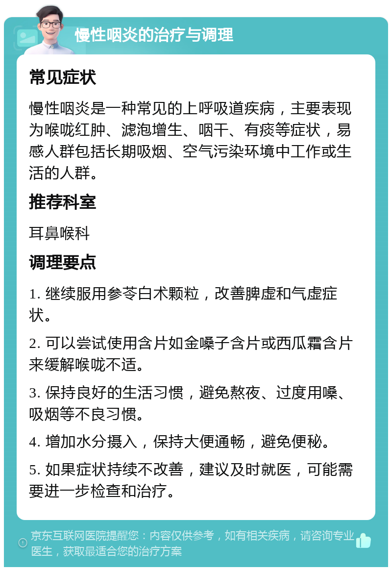 慢性咽炎的治疗与调理 常见症状 慢性咽炎是一种常见的上呼吸道疾病，主要表现为喉咙红肿、滤泡增生、咽干、有痰等症状，易感人群包括长期吸烟、空气污染环境中工作或生活的人群。 推荐科室 耳鼻喉科 调理要点 1. 继续服用参苓白术颗粒，改善脾虚和气虚症状。 2. 可以尝试使用含片如金嗓子含片或西瓜霜含片来缓解喉咙不适。 3. 保持良好的生活习惯，避免熬夜、过度用嗓、吸烟等不良习惯。 4. 增加水分摄入，保持大便通畅，避免便秘。 5. 如果症状持续不改善，建议及时就医，可能需要进一步检查和治疗。