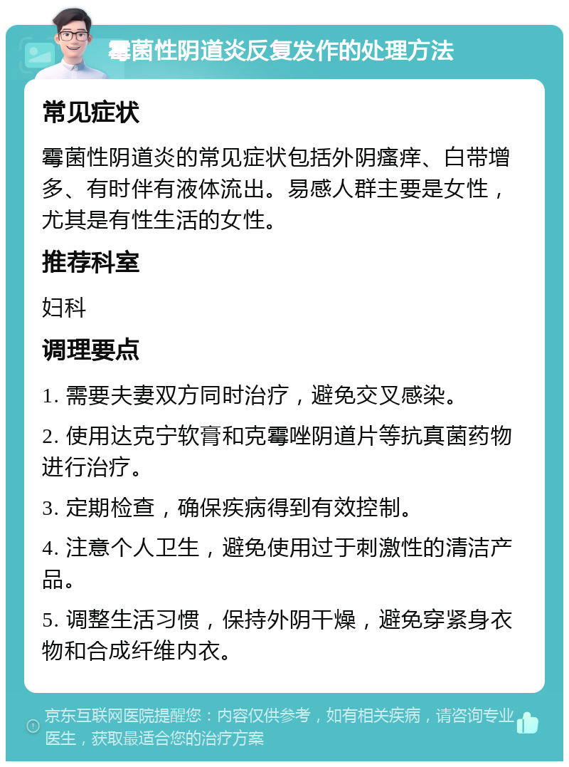 霉菌性阴道炎反复发作的处理方法 常见症状 霉菌性阴道炎的常见症状包括外阴瘙痒、白带增多、有时伴有液体流出。易感人群主要是女性，尤其是有性生活的女性。 推荐科室 妇科 调理要点 1. 需要夫妻双方同时治疗，避免交叉感染。 2. 使用达克宁软膏和克霉唑阴道片等抗真菌药物进行治疗。 3. 定期检查，确保疾病得到有效控制。 4. 注意个人卫生，避免使用过于刺激性的清洁产品。 5. 调整生活习惯，保持外阴干燥，避免穿紧身衣物和合成纤维内衣。