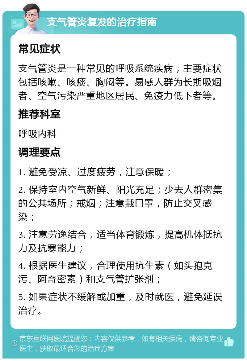 支气管炎复发的治疗指南 常见症状 支气管炎是一种常见的呼吸系统疾病，主要症状包括咳嗽、咳痰、胸闷等。易感人群为长期吸烟者、空气污染严重地区居民、免疫力低下者等。 推荐科室 呼吸内科 调理要点 1. 避免受凉、过度疲劳，注意保暖； 2. 保持室内空气新鲜、阳光充足；少去人群密集的公共场所；戒烟；注意戴口罩，防止交叉感染； 3. 注意劳逸结合，适当体育锻炼，提高机体抵抗力及抗寒能力； 4. 根据医生建议，合理使用抗生素（如头孢克污、阿奇密素）和支气管扩张剂； 5. 如果症状不缓解或加重，及时就医，避免延误治疗。