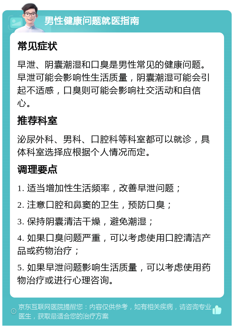 男性健康问题就医指南 常见症状 早泄、阴囊潮湿和口臭是男性常见的健康问题。早泄可能会影响性生活质量，阴囊潮湿可能会引起不适感，口臭则可能会影响社交活动和自信心。 推荐科室 泌尿外科、男科、口腔科等科室都可以就诊，具体科室选择应根据个人情况而定。 调理要点 1. 适当增加性生活频率，改善早泄问题； 2. 注意口腔和鼻窦的卫生，预防口臭； 3. 保持阴囊清洁干燥，避免潮湿； 4. 如果口臭问题严重，可以考虑使用口腔清洁产品或药物治疗； 5. 如果早泄问题影响生活质量，可以考虑使用药物治疗或进行心理咨询。