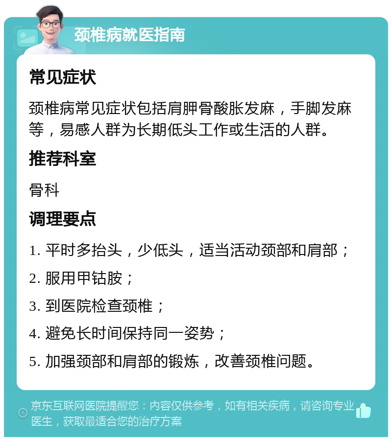 颈椎病就医指南 常见症状 颈椎病常见症状包括肩胛骨酸胀发麻，手脚发麻等，易感人群为长期低头工作或生活的人群。 推荐科室 骨科 调理要点 1. 平时多抬头，少低头，适当活动颈部和肩部； 2. 服用甲钴胺； 3. 到医院检查颈椎； 4. 避免长时间保持同一姿势； 5. 加强颈部和肩部的锻炼，改善颈椎问题。