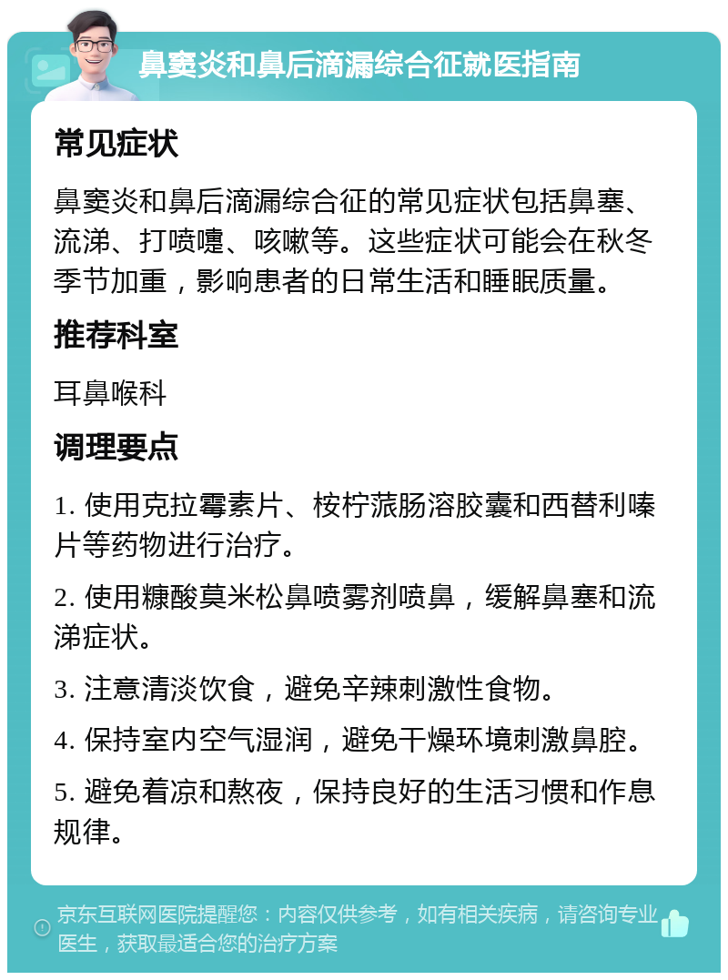 鼻窦炎和鼻后滴漏综合征就医指南 常见症状 鼻窦炎和鼻后滴漏综合征的常见症状包括鼻塞、流涕、打喷嚏、咳嗽等。这些症状可能会在秋冬季节加重，影响患者的日常生活和睡眠质量。 推荐科室 耳鼻喉科 调理要点 1. 使用克拉霉素片、桉柠蒎肠溶胶囊和西替利嗪片等药物进行治疗。 2. 使用糠酸莫米松鼻喷雾剂喷鼻，缓解鼻塞和流涕症状。 3. 注意清淡饮食，避免辛辣刺激性食物。 4. 保持室内空气湿润，避免干燥环境刺激鼻腔。 5. 避免着凉和熬夜，保持良好的生活习惯和作息规律。