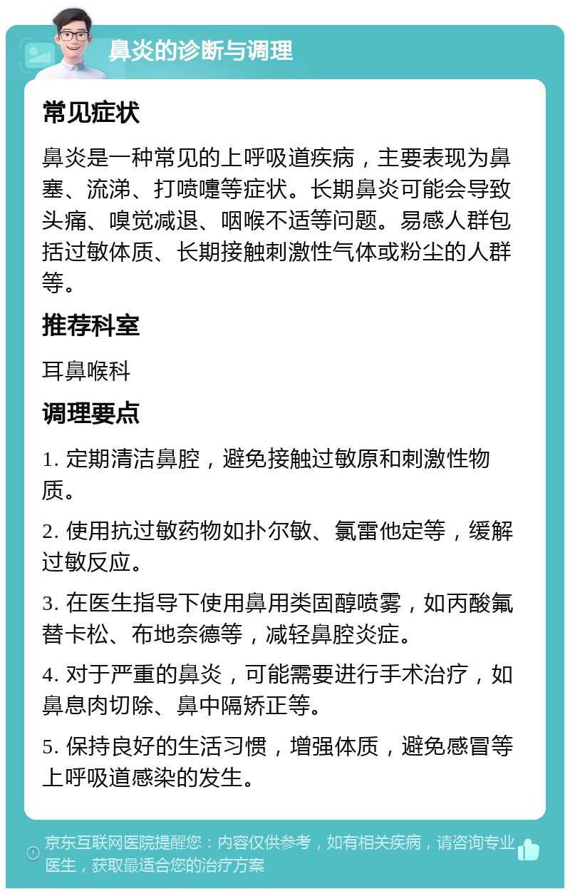 鼻炎的诊断与调理 常见症状 鼻炎是一种常见的上呼吸道疾病，主要表现为鼻塞、流涕、打喷嚏等症状。长期鼻炎可能会导致头痛、嗅觉减退、咽喉不适等问题。易感人群包括过敏体质、长期接触刺激性气体或粉尘的人群等。 推荐科室 耳鼻喉科 调理要点 1. 定期清洁鼻腔，避免接触过敏原和刺激性物质。 2. 使用抗过敏药物如扑尔敏、氯雷他定等，缓解过敏反应。 3. 在医生指导下使用鼻用类固醇喷雾，如丙酸氟替卡松、布地奈德等，减轻鼻腔炎症。 4. 对于严重的鼻炎，可能需要进行手术治疗，如鼻息肉切除、鼻中隔矫正等。 5. 保持良好的生活习惯，增强体质，避免感冒等上呼吸道感染的发生。