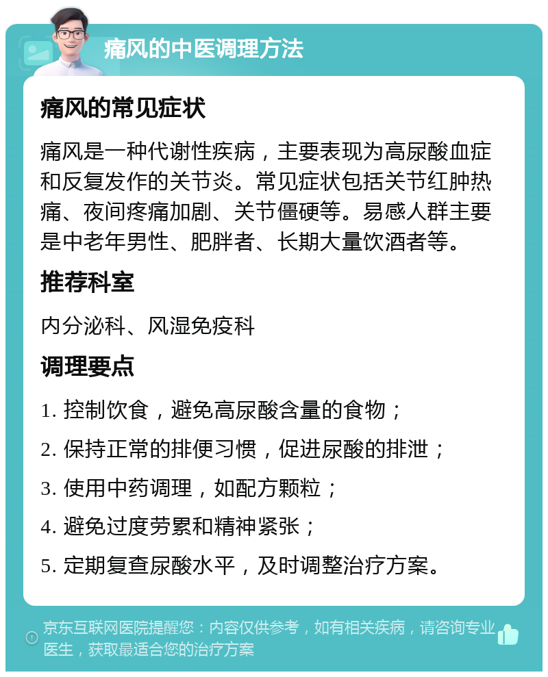 痛风的中医调理方法 痛风的常见症状 痛风是一种代谢性疾病，主要表现为高尿酸血症和反复发作的关节炎。常见症状包括关节红肿热痛、夜间疼痛加剧、关节僵硬等。易感人群主要是中老年男性、肥胖者、长期大量饮酒者等。 推荐科室 内分泌科、风湿免疫科 调理要点 1. 控制饮食，避免高尿酸含量的食物； 2. 保持正常的排便习惯，促进尿酸的排泄； 3. 使用中药调理，如配方颗粒； 4. 避免过度劳累和精神紧张； 5. 定期复查尿酸水平，及时调整治疗方案。