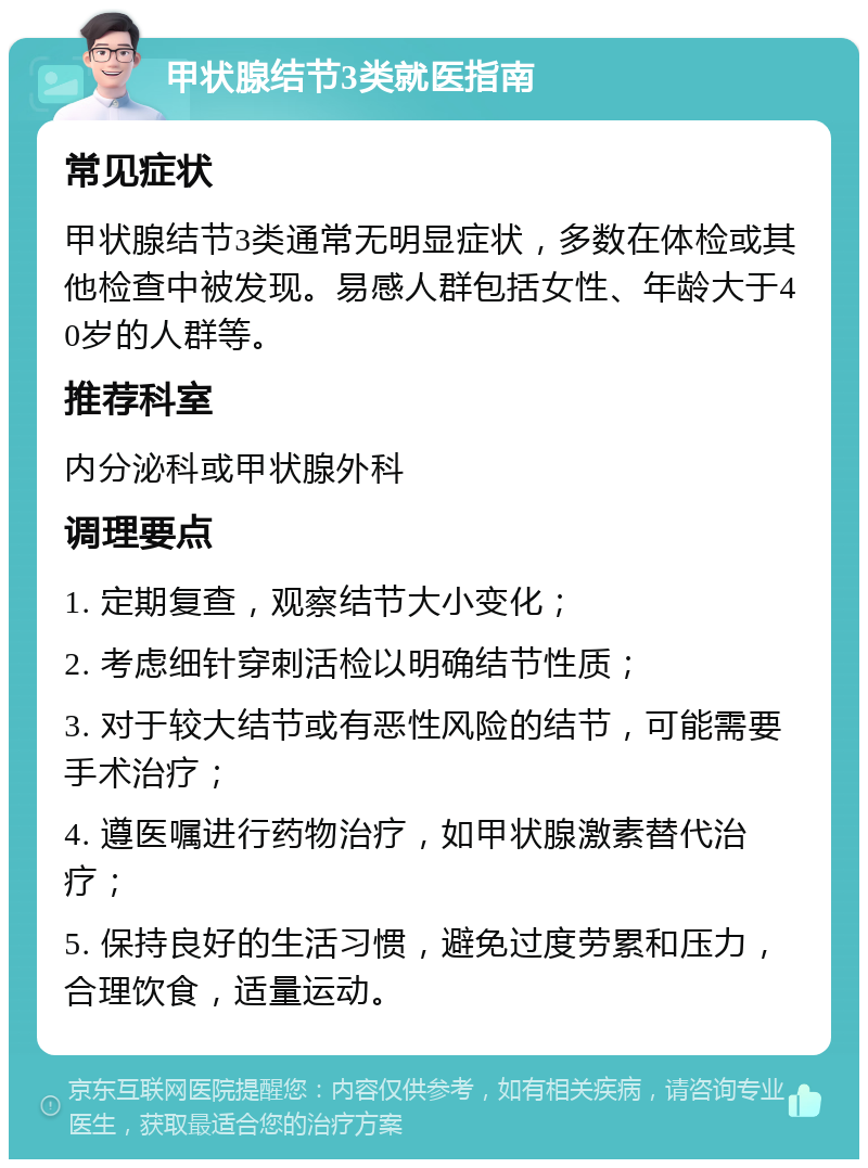 甲状腺结节3类就医指南 常见症状 甲状腺结节3类通常无明显症状，多数在体检或其他检查中被发现。易感人群包括女性、年龄大于40岁的人群等。 推荐科室 内分泌科或甲状腺外科 调理要点 1. 定期复查，观察结节大小变化； 2. 考虑细针穿刺活检以明确结节性质； 3. 对于较大结节或有恶性风险的结节，可能需要手术治疗； 4. 遵医嘱进行药物治疗，如甲状腺激素替代治疗； 5. 保持良好的生活习惯，避免过度劳累和压力，合理饮食，适量运动。