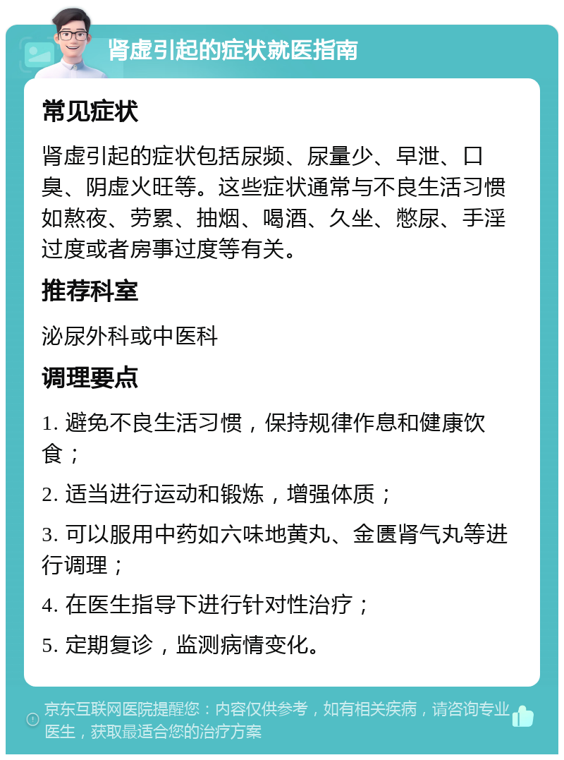 肾虚引起的症状就医指南 常见症状 肾虚引起的症状包括尿频、尿量少、早泄、口臭、阴虚火旺等。这些症状通常与不良生活习惯如熬夜、劳累、抽烟、喝酒、久坐、憋尿、手淫过度或者房事过度等有关。 推荐科室 泌尿外科或中医科 调理要点 1. 避免不良生活习惯，保持规律作息和健康饮食； 2. 适当进行运动和锻炼，增强体质； 3. 可以服用中药如六味地黄丸、金匮肾气丸等进行调理； 4. 在医生指导下进行针对性治疗； 5. 定期复诊，监测病情变化。