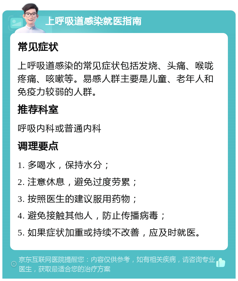 上呼吸道感染就医指南 常见症状 上呼吸道感染的常见症状包括发烧、头痛、喉咙疼痛、咳嗽等。易感人群主要是儿童、老年人和免疫力较弱的人群。 推荐科室 呼吸内科或普通内科 调理要点 1. 多喝水，保持水分； 2. 注意休息，避免过度劳累； 3. 按照医生的建议服用药物； 4. 避免接触其他人，防止传播病毒； 5. 如果症状加重或持续不改善，应及时就医。