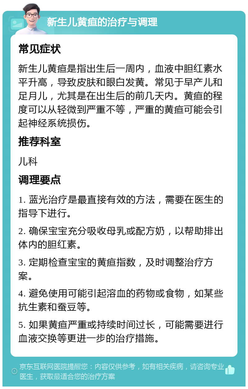 新生儿黄疸的治疗与调理 常见症状 新生儿黄疸是指出生后一周内，血液中胆红素水平升高，导致皮肤和眼白发黄。常见于早产儿和足月儿，尤其是在出生后的前几天内。黄疸的程度可以从轻微到严重不等，严重的黄疸可能会引起神经系统损伤。 推荐科室 儿科 调理要点 1. 蓝光治疗是最直接有效的方法，需要在医生的指导下进行。 2. 确保宝宝充分吸收母乳或配方奶，以帮助排出体内的胆红素。 3. 定期检查宝宝的黄疸指数，及时调整治疗方案。 4. 避免使用可能引起溶血的药物或食物，如某些抗生素和蚕豆等。 5. 如果黄疸严重或持续时间过长，可能需要进行血液交换等更进一步的治疗措施。