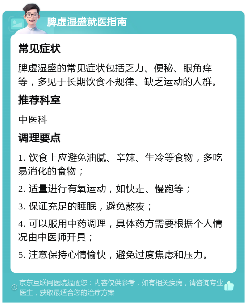 脾虚湿盛就医指南 常见症状 脾虚湿盛的常见症状包括乏力、便秘、眼角痒等，多见于长期饮食不规律、缺乏运动的人群。 推荐科室 中医科 调理要点 1. 饮食上应避免油腻、辛辣、生冷等食物，多吃易消化的食物； 2. 适量进行有氧运动，如快走、慢跑等； 3. 保证充足的睡眠，避免熬夜； 4. 可以服用中药调理，具体药方需要根据个人情况由中医师开具； 5. 注意保持心情愉快，避免过度焦虑和压力。