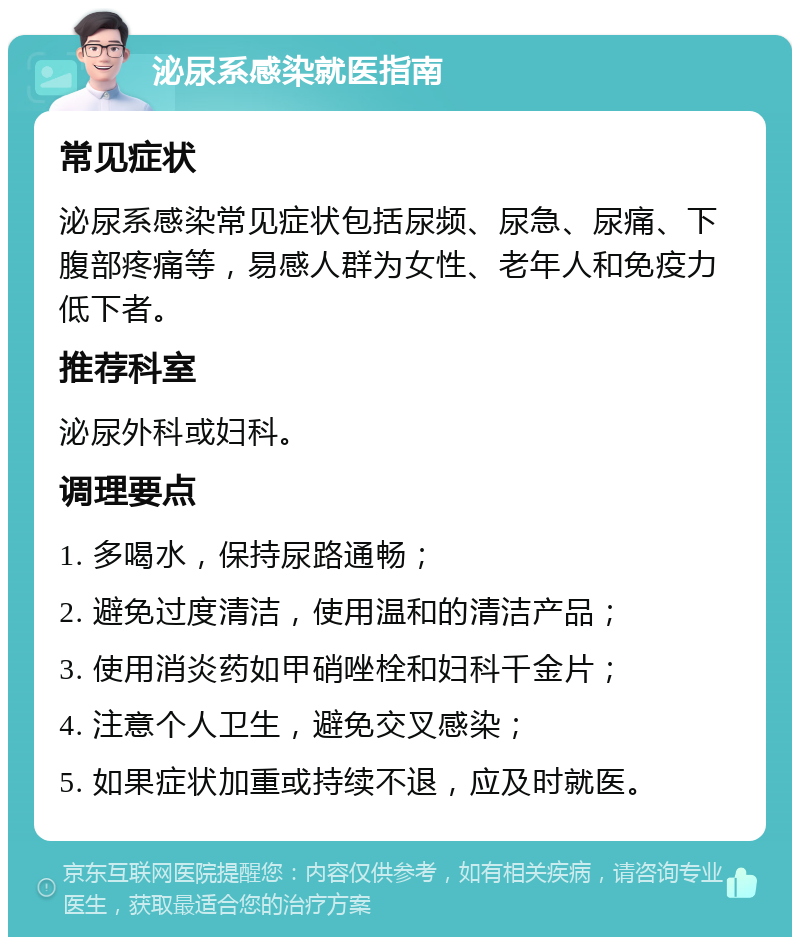 泌尿系感染就医指南 常见症状 泌尿系感染常见症状包括尿频、尿急、尿痛、下腹部疼痛等，易感人群为女性、老年人和免疫力低下者。 推荐科室 泌尿外科或妇科。 调理要点 1. 多喝水，保持尿路通畅； 2. 避免过度清洁，使用温和的清洁产品； 3. 使用消炎药如甲硝唑栓和妇科千金片； 4. 注意个人卫生，避免交叉感染； 5. 如果症状加重或持续不退，应及时就医。