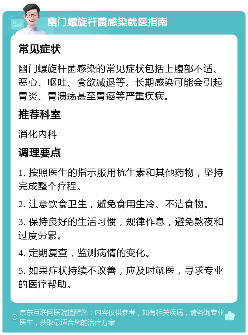 幽门螺旋杆菌感染就医指南 常见症状 幽门螺旋杆菌感染的常见症状包括上腹部不适、恶心、呕吐、食欲减退等。长期感染可能会引起胃炎、胃溃疡甚至胃癌等严重疾病。 推荐科室 消化内科 调理要点 1. 按照医生的指示服用抗生素和其他药物，坚持完成整个疗程。 2. 注意饮食卫生，避免食用生冷、不洁食物。 3. 保持良好的生活习惯，规律作息，避免熬夜和过度劳累。 4. 定期复查，监测病情的变化。 5. 如果症状持续不改善，应及时就医，寻求专业的医疗帮助。