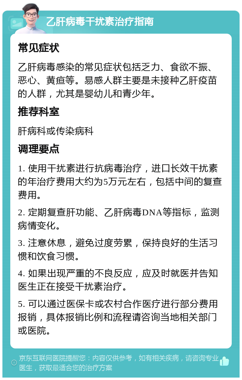 乙肝病毒干扰素治疗指南 常见症状 乙肝病毒感染的常见症状包括乏力、食欲不振、恶心、黄疸等。易感人群主要是未接种乙肝疫苗的人群，尤其是婴幼儿和青少年。 推荐科室 肝病科或传染病科 调理要点 1. 使用干扰素进行抗病毒治疗，进口长效干扰素的年治疗费用大约为5万元左右，包括中间的复查费用。 2. 定期复查肝功能、乙肝病毒DNA等指标，监测病情变化。 3. 注意休息，避免过度劳累，保持良好的生活习惯和饮食习惯。 4. 如果出现严重的不良反应，应及时就医并告知医生正在接受干扰素治疗。 5. 可以通过医保卡或农村合作医疗进行部分费用报销，具体报销比例和流程请咨询当地相关部门或医院。