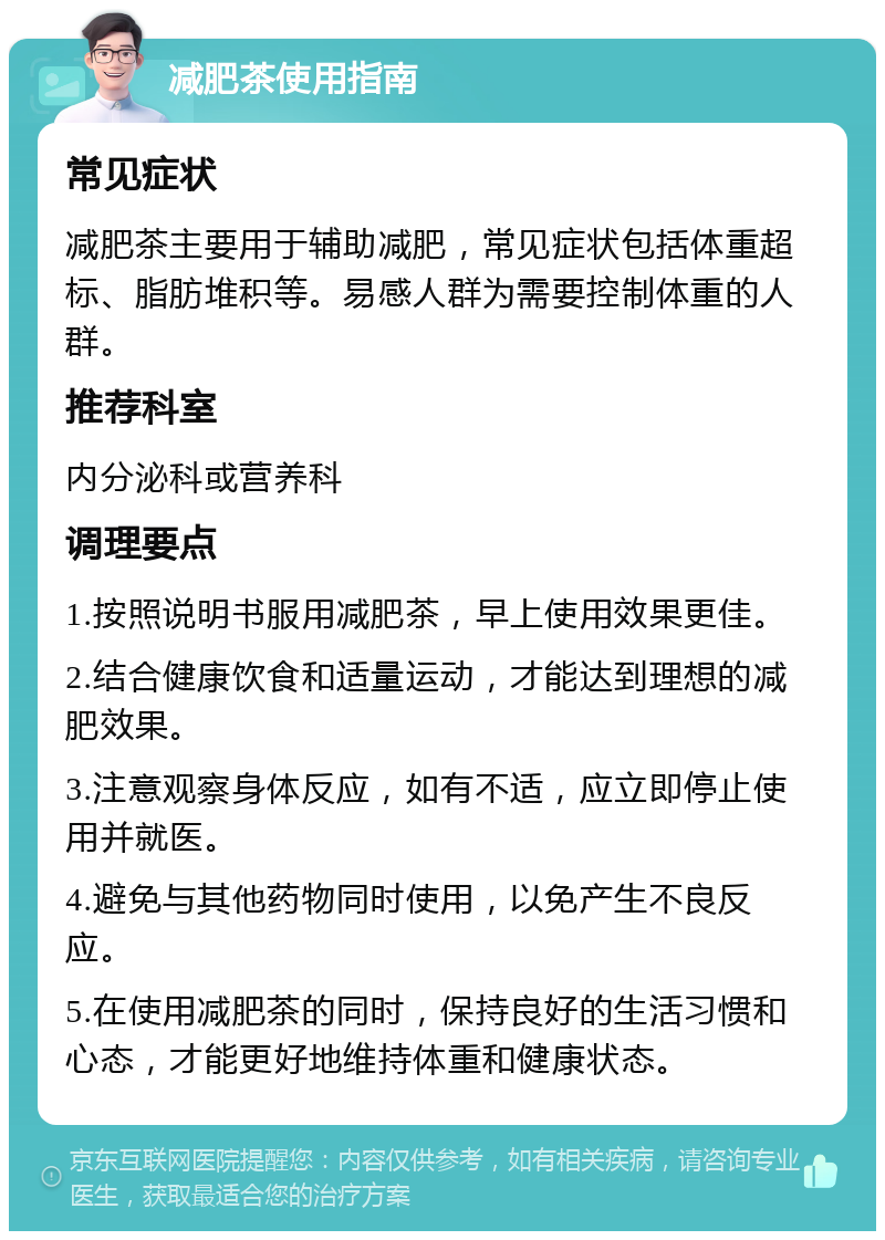 减肥茶使用指南 常见症状 减肥茶主要用于辅助减肥，常见症状包括体重超标、脂肪堆积等。易感人群为需要控制体重的人群。 推荐科室 内分泌科或营养科 调理要点 1.按照说明书服用减肥茶，早上使用效果更佳。 2.结合健康饮食和适量运动，才能达到理想的减肥效果。 3.注意观察身体反应，如有不适，应立即停止使用并就医。 4.避免与其他药物同时使用，以免产生不良反应。 5.在使用减肥茶的同时，保持良好的生活习惯和心态，才能更好地维持体重和健康状态。