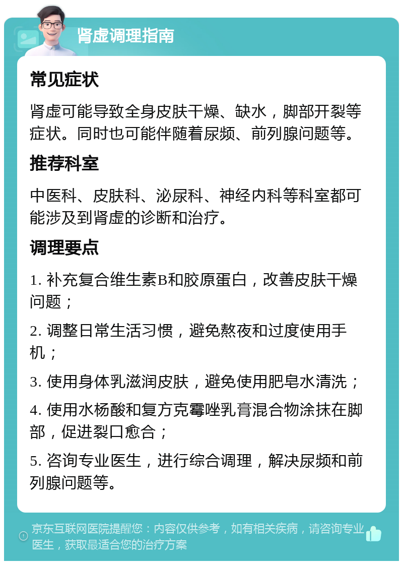 肾虚调理指南 常见症状 肾虚可能导致全身皮肤干燥、缺水，脚部开裂等症状。同时也可能伴随着尿频、前列腺问题等。 推荐科室 中医科、皮肤科、泌尿科、神经内科等科室都可能涉及到肾虚的诊断和治疗。 调理要点 1. 补充复合维生素B和胶原蛋白，改善皮肤干燥问题； 2. 调整日常生活习惯，避免熬夜和过度使用手机； 3. 使用身体乳滋润皮肤，避免使用肥皂水清洗； 4. 使用水杨酸和复方克霉唑乳膏混合物涂抹在脚部，促进裂口愈合； 5. 咨询专业医生，进行综合调理，解决尿频和前列腺问题等。