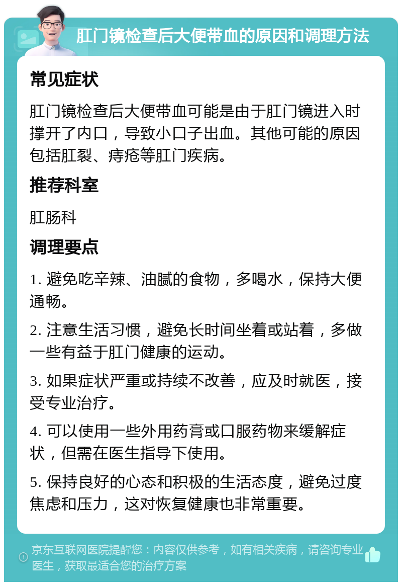 肛门镜检查后大便带血的原因和调理方法 常见症状 肛门镜检查后大便带血可能是由于肛门镜进入时撑开了内口，导致小口子出血。其他可能的原因包括肛裂、痔疮等肛门疾病。 推荐科室 肛肠科 调理要点 1. 避免吃辛辣、油腻的食物，多喝水，保持大便通畅。 2. 注意生活习惯，避免长时间坐着或站着，多做一些有益于肛门健康的运动。 3. 如果症状严重或持续不改善，应及时就医，接受专业治疗。 4. 可以使用一些外用药膏或口服药物来缓解症状，但需在医生指导下使用。 5. 保持良好的心态和积极的生活态度，避免过度焦虑和压力，这对恢复健康也非常重要。