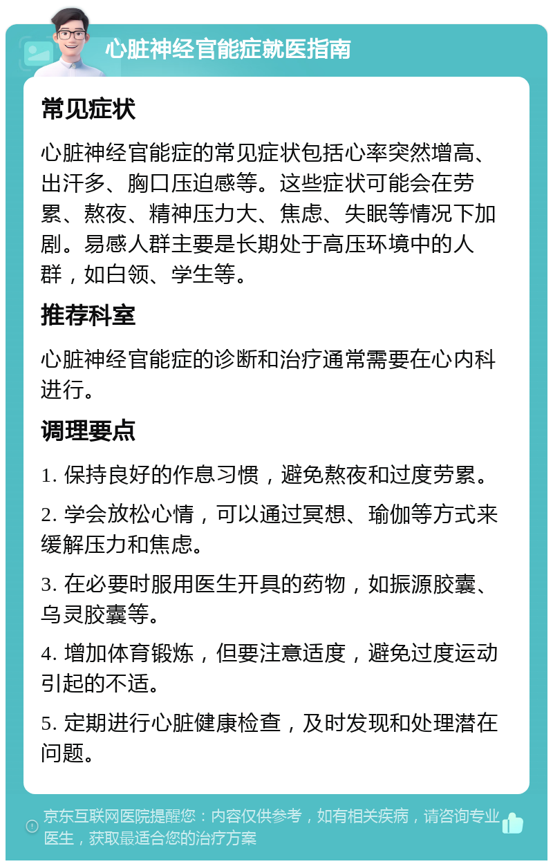 心脏神经官能症就医指南 常见症状 心脏神经官能症的常见症状包括心率突然增高、出汗多、胸口压迫感等。这些症状可能会在劳累、熬夜、精神压力大、焦虑、失眠等情况下加剧。易感人群主要是长期处于高压环境中的人群，如白领、学生等。 推荐科室 心脏神经官能症的诊断和治疗通常需要在心内科进行。 调理要点 1. 保持良好的作息习惯，避免熬夜和过度劳累。 2. 学会放松心情，可以通过冥想、瑜伽等方式来缓解压力和焦虑。 3. 在必要时服用医生开具的药物，如振源胶囊、乌灵胶囊等。 4. 增加体育锻炼，但要注意适度，避免过度运动引起的不适。 5. 定期进行心脏健康检查，及时发现和处理潜在问题。