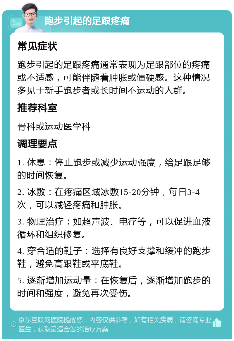 跑步引起的足跟疼痛 常见症状 跑步引起的足跟疼痛通常表现为足跟部位的疼痛或不适感，可能伴随着肿胀或僵硬感。这种情况多见于新手跑步者或长时间不运动的人群。 推荐科室 骨科或运动医学科 调理要点 1. 休息：停止跑步或减少运动强度，给足跟足够的时间恢复。 2. 冰敷：在疼痛区域冰敷15-20分钟，每日3-4次，可以减轻疼痛和肿胀。 3. 物理治疗：如超声波、电疗等，可以促进血液循环和组织修复。 4. 穿合适的鞋子：选择有良好支撑和缓冲的跑步鞋，避免高跟鞋或平底鞋。 5. 逐渐增加运动量：在恢复后，逐渐增加跑步的时间和强度，避免再次受伤。