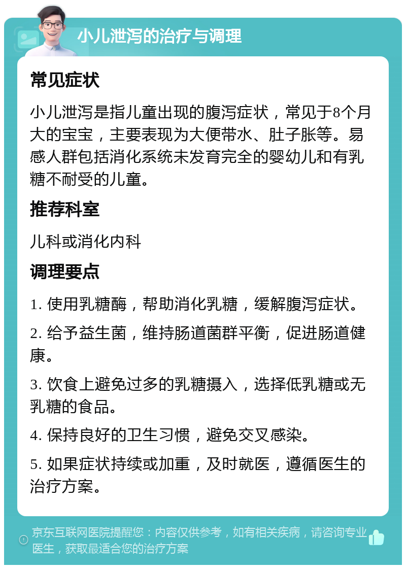 小儿泄泻的治疗与调理 常见症状 小儿泄泻是指儿童出现的腹泻症状，常见于8个月大的宝宝，主要表现为大便带水、肚子胀等。易感人群包括消化系统未发育完全的婴幼儿和有乳糖不耐受的儿童。 推荐科室 儿科或消化内科 调理要点 1. 使用乳糖酶，帮助消化乳糖，缓解腹泻症状。 2. 给予益生菌，维持肠道菌群平衡，促进肠道健康。 3. 饮食上避免过多的乳糖摄入，选择低乳糖或无乳糖的食品。 4. 保持良好的卫生习惯，避免交叉感染。 5. 如果症状持续或加重，及时就医，遵循医生的治疗方案。