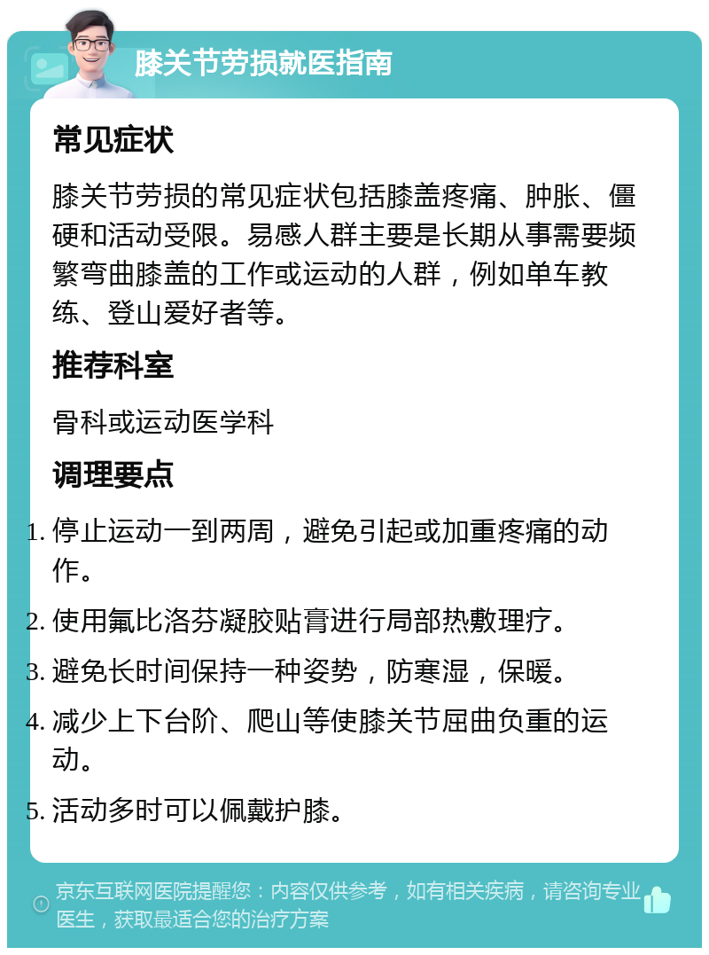 膝关节劳损就医指南 常见症状 膝关节劳损的常见症状包括膝盖疼痛、肿胀、僵硬和活动受限。易感人群主要是长期从事需要频繁弯曲膝盖的工作或运动的人群，例如单车教练、登山爱好者等。 推荐科室 骨科或运动医学科 调理要点 停止运动一到两周，避免引起或加重疼痛的动作。 使用氟比洛芬凝胶贴膏进行局部热敷理疗。 避免长时间保持一种姿势，防寒湿，保暖。 减少上下台阶、爬山等使膝关节屈曲负重的运动。 活动多时可以佩戴护膝。