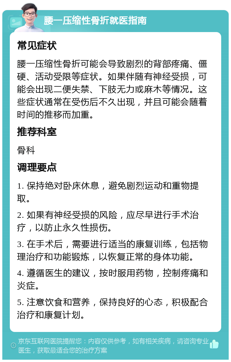 腰一压缩性骨折就医指南 常见症状 腰一压缩性骨折可能会导致剧烈的背部疼痛、僵硬、活动受限等症状。如果伴随有神经受损，可能会出现二便失禁、下肢无力或麻木等情况。这些症状通常在受伤后不久出现，并且可能会随着时间的推移而加重。 推荐科室 骨科 调理要点 1. 保持绝对卧床休息，避免剧烈运动和重物提取。 2. 如果有神经受损的风险，应尽早进行手术治疗，以防止永久性损伤。 3. 在手术后，需要进行适当的康复训练，包括物理治疗和功能锻炼，以恢复正常的身体功能。 4. 遵循医生的建议，按时服用药物，控制疼痛和炎症。 5. 注意饮食和营养，保持良好的心态，积极配合治疗和康复计划。