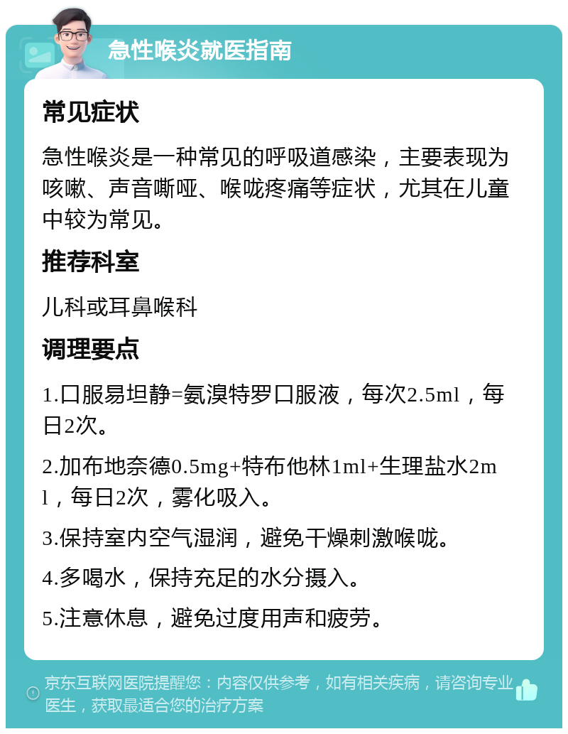 急性喉炎就医指南 常见症状 急性喉炎是一种常见的呼吸道感染，主要表现为咳嗽、声音嘶哑、喉咙疼痛等症状，尤其在儿童中较为常见。 推荐科室 儿科或耳鼻喉科 调理要点 1.口服易坦静=氨溴特罗口服液，每次2.5ml，每日2次。 2.加布地奈德0.5mg+特布他林1ml+生理盐水2ml，每日2次，雾化吸入。 3.保持室内空气湿润，避免干燥刺激喉咙。 4.多喝水，保持充足的水分摄入。 5.注意休息，避免过度用声和疲劳。