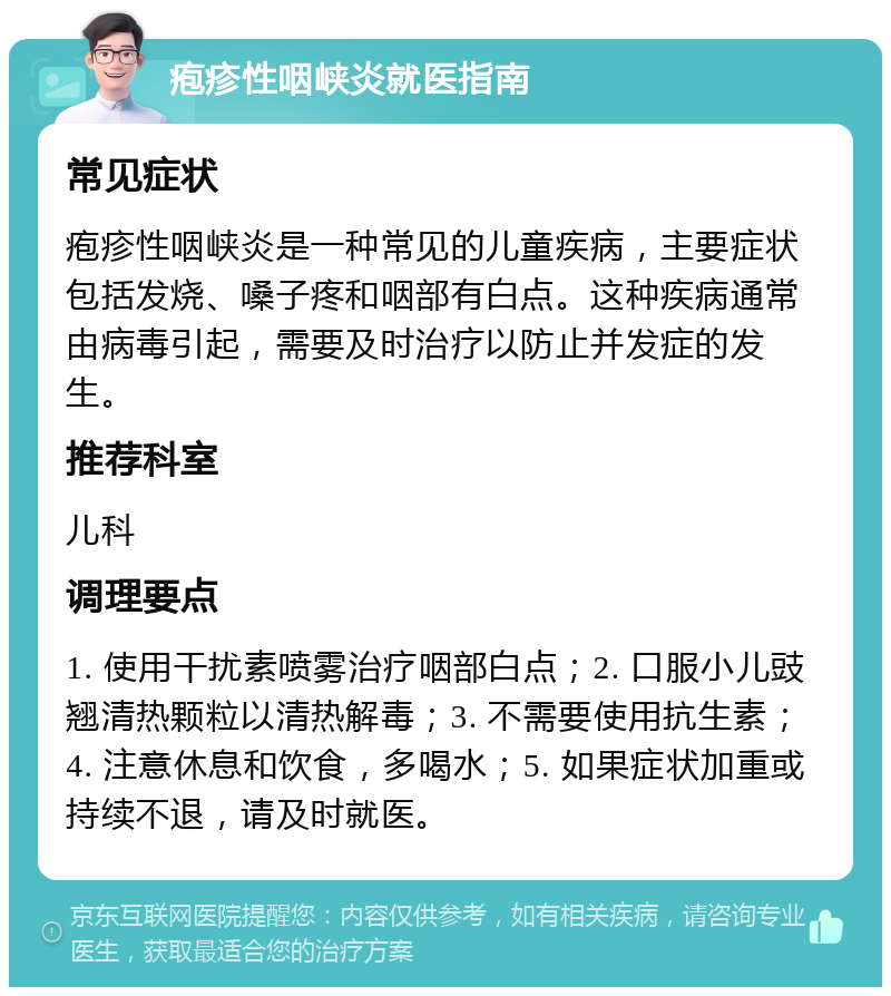 疱疹性咽峡炎就医指南 常见症状 疱疹性咽峡炎是一种常见的儿童疾病，主要症状包括发烧、嗓子疼和咽部有白点。这种疾病通常由病毒引起，需要及时治疗以防止并发症的发生。 推荐科室 儿科 调理要点 1. 使用干扰素喷雾治疗咽部白点；2. 口服小儿豉翘清热颗粒以清热解毒；3. 不需要使用抗生素；4. 注意休息和饮食，多喝水；5. 如果症状加重或持续不退，请及时就医。