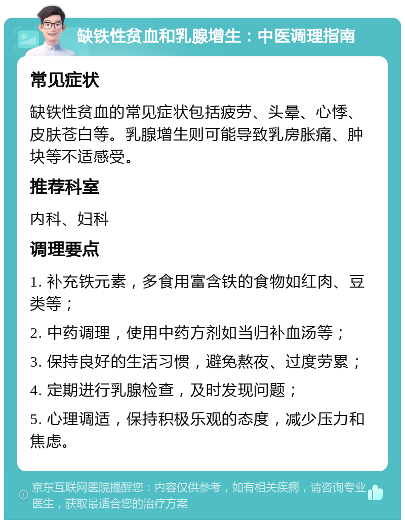 缺铁性贫血和乳腺增生：中医调理指南 常见症状 缺铁性贫血的常见症状包括疲劳、头晕、心悸、皮肤苍白等。乳腺增生则可能导致乳房胀痛、肿块等不适感受。 推荐科室 内科、妇科 调理要点 1. 补充铁元素，多食用富含铁的食物如红肉、豆类等； 2. 中药调理，使用中药方剂如当归补血汤等； 3. 保持良好的生活习惯，避免熬夜、过度劳累； 4. 定期进行乳腺检查，及时发现问题； 5. 心理调适，保持积极乐观的态度，减少压力和焦虑。