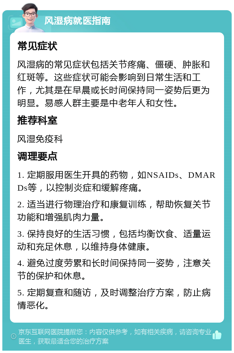 风湿病就医指南 常见症状 风湿病的常见症状包括关节疼痛、僵硬、肿胀和红斑等。这些症状可能会影响到日常生活和工作，尤其是在早晨或长时间保持同一姿势后更为明显。易感人群主要是中老年人和女性。 推荐科室 风湿免疫科 调理要点 1. 定期服用医生开具的药物，如NSAIDs、DMARDs等，以控制炎症和缓解疼痛。 2. 适当进行物理治疗和康复训练，帮助恢复关节功能和增强肌肉力量。 3. 保持良好的生活习惯，包括均衡饮食、适量运动和充足休息，以维持身体健康。 4. 避免过度劳累和长时间保持同一姿势，注意关节的保护和休息。 5. 定期复查和随访，及时调整治疗方案，防止病情恶化。