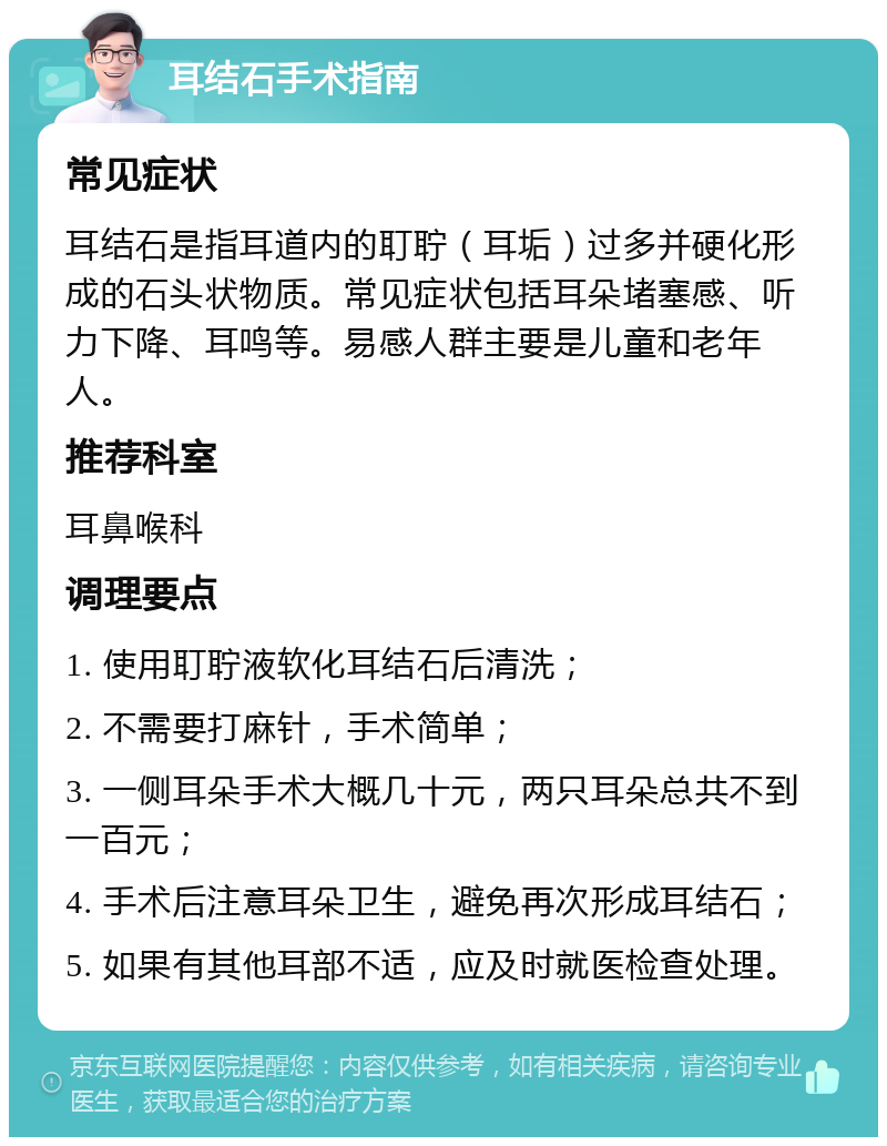 耳结石手术指南 常见症状 耳结石是指耳道内的耵聍（耳垢）过多并硬化形成的石头状物质。常见症状包括耳朵堵塞感、听力下降、耳鸣等。易感人群主要是儿童和老年人。 推荐科室 耳鼻喉科 调理要点 1. 使用耵聍液软化耳结石后清洗； 2. 不需要打麻针，手术简单； 3. 一侧耳朵手术大概几十元，两只耳朵总共不到一百元； 4. 手术后注意耳朵卫生，避免再次形成耳结石； 5. 如果有其他耳部不适，应及时就医检查处理。