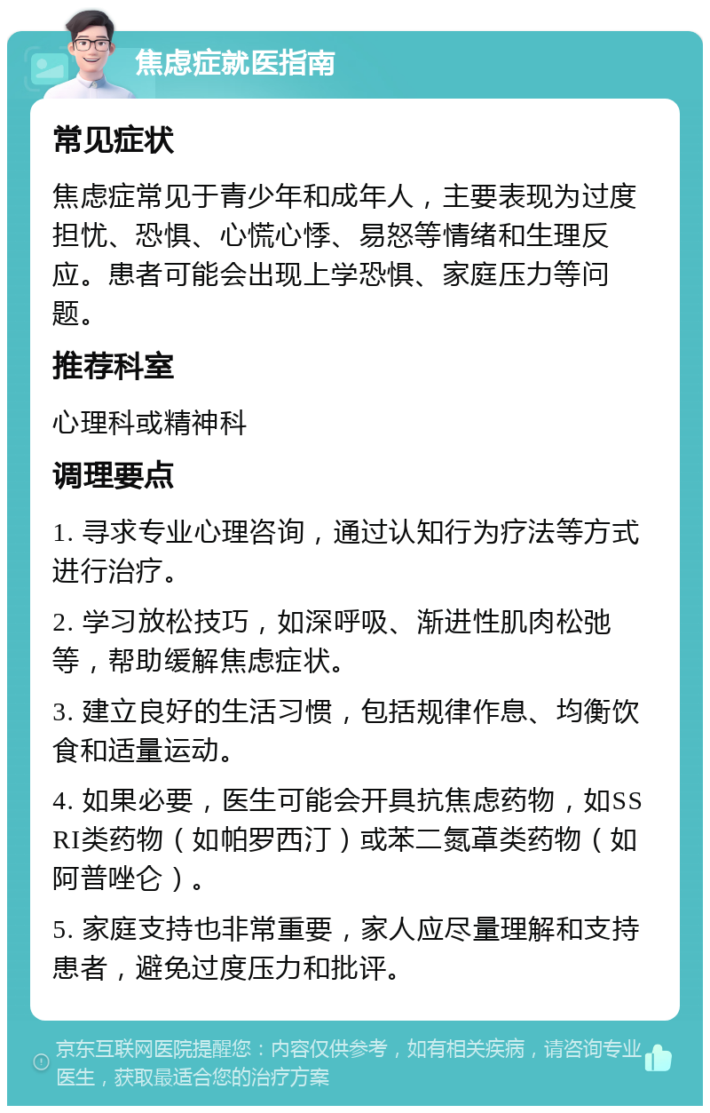 焦虑症就医指南 常见症状 焦虑症常见于青少年和成年人，主要表现为过度担忧、恐惧、心慌心悸、易怒等情绪和生理反应。患者可能会出现上学恐惧、家庭压力等问题。 推荐科室 心理科或精神科 调理要点 1. 寻求专业心理咨询，通过认知行为疗法等方式进行治疗。 2. 学习放松技巧，如深呼吸、渐进性肌肉松弛等，帮助缓解焦虑症状。 3. 建立良好的生活习惯，包括规律作息、均衡饮食和适量运动。 4. 如果必要，医生可能会开具抗焦虑药物，如SSRI类药物（如帕罗西汀）或苯二氮䓬类药物（如阿普唑仑）。 5. 家庭支持也非常重要，家人应尽量理解和支持患者，避免过度压力和批评。