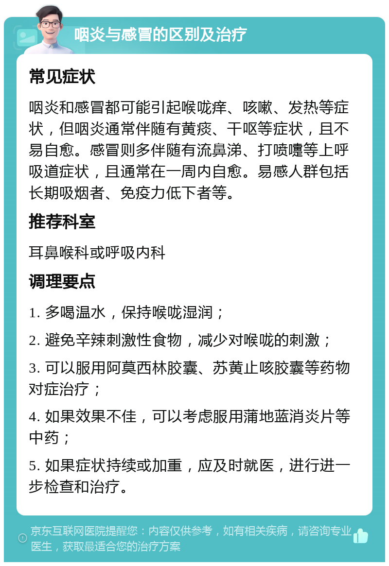 咽炎与感冒的区别及治疗 常见症状 咽炎和感冒都可能引起喉咙痒、咳嗽、发热等症状，但咽炎通常伴随有黄痰、干呕等症状，且不易自愈。感冒则多伴随有流鼻涕、打喷嚏等上呼吸道症状，且通常在一周内自愈。易感人群包括长期吸烟者、免疫力低下者等。 推荐科室 耳鼻喉科或呼吸内科 调理要点 1. 多喝温水，保持喉咙湿润； 2. 避免辛辣刺激性食物，减少对喉咙的刺激； 3. 可以服用阿莫西林胶囊、苏黄止咳胶囊等药物对症治疗； 4. 如果效果不佳，可以考虑服用蒲地蓝消炎片等中药； 5. 如果症状持续或加重，应及时就医，进行进一步检查和治疗。