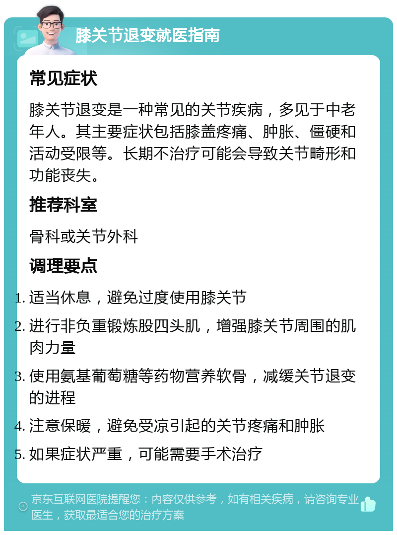 膝关节退变就医指南 常见症状 膝关节退变是一种常见的关节疾病，多见于中老年人。其主要症状包括膝盖疼痛、肿胀、僵硬和活动受限等。长期不治疗可能会导致关节畸形和功能丧失。 推荐科室 骨科或关节外科 调理要点 适当休息，避免过度使用膝关节 进行非负重锻炼股四头肌，增强膝关节周围的肌肉力量 使用氨基葡萄糖等药物营养软骨，减缓关节退变的进程 注意保暖，避免受凉引起的关节疼痛和肿胀 如果症状严重，可能需要手术治疗