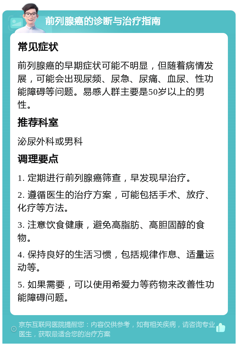 前列腺癌的诊断与治疗指南 常见症状 前列腺癌的早期症状可能不明显，但随着病情发展，可能会出现尿频、尿急、尿痛、血尿、性功能障碍等问题。易感人群主要是50岁以上的男性。 推荐科室 泌尿外科或男科 调理要点 1. 定期进行前列腺癌筛查，早发现早治疗。 2. 遵循医生的治疗方案，可能包括手术、放疗、化疗等方法。 3. 注意饮食健康，避免高脂肪、高胆固醇的食物。 4. 保持良好的生活习惯，包括规律作息、适量运动等。 5. 如果需要，可以使用希爱力等药物来改善性功能障碍问题。