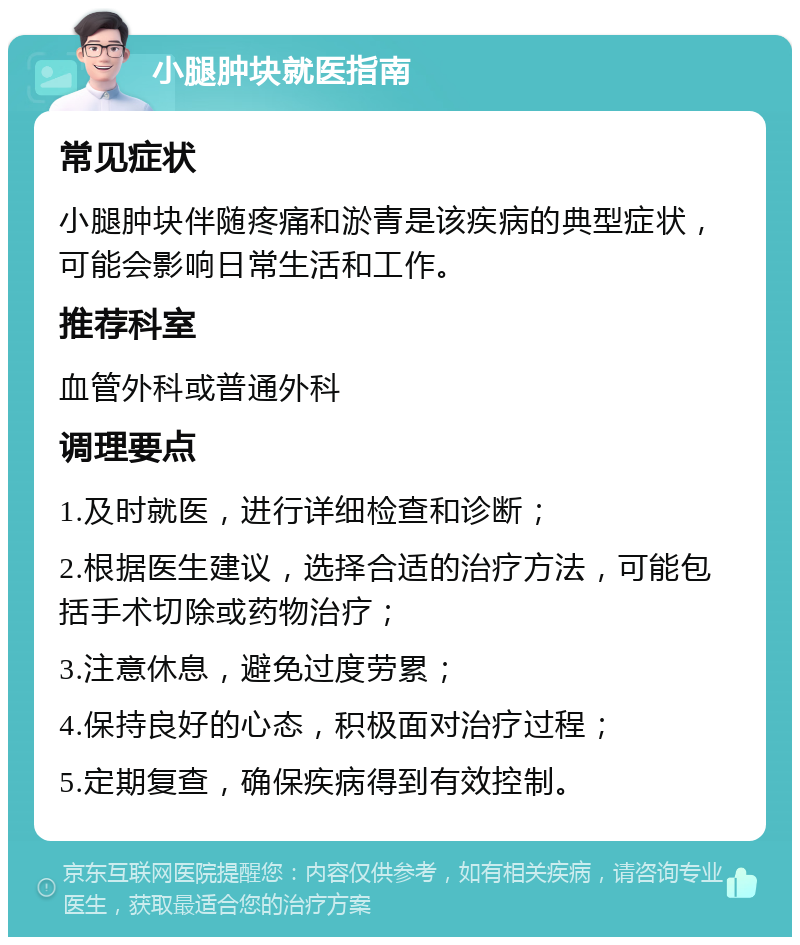 小腿肿块就医指南 常见症状 小腿肿块伴随疼痛和淤青是该疾病的典型症状，可能会影响日常生活和工作。 推荐科室 血管外科或普通外科 调理要点 1.及时就医，进行详细检查和诊断； 2.根据医生建议，选择合适的治疗方法，可能包括手术切除或药物治疗； 3.注意休息，避免过度劳累； 4.保持良好的心态，积极面对治疗过程； 5.定期复查，确保疾病得到有效控制。