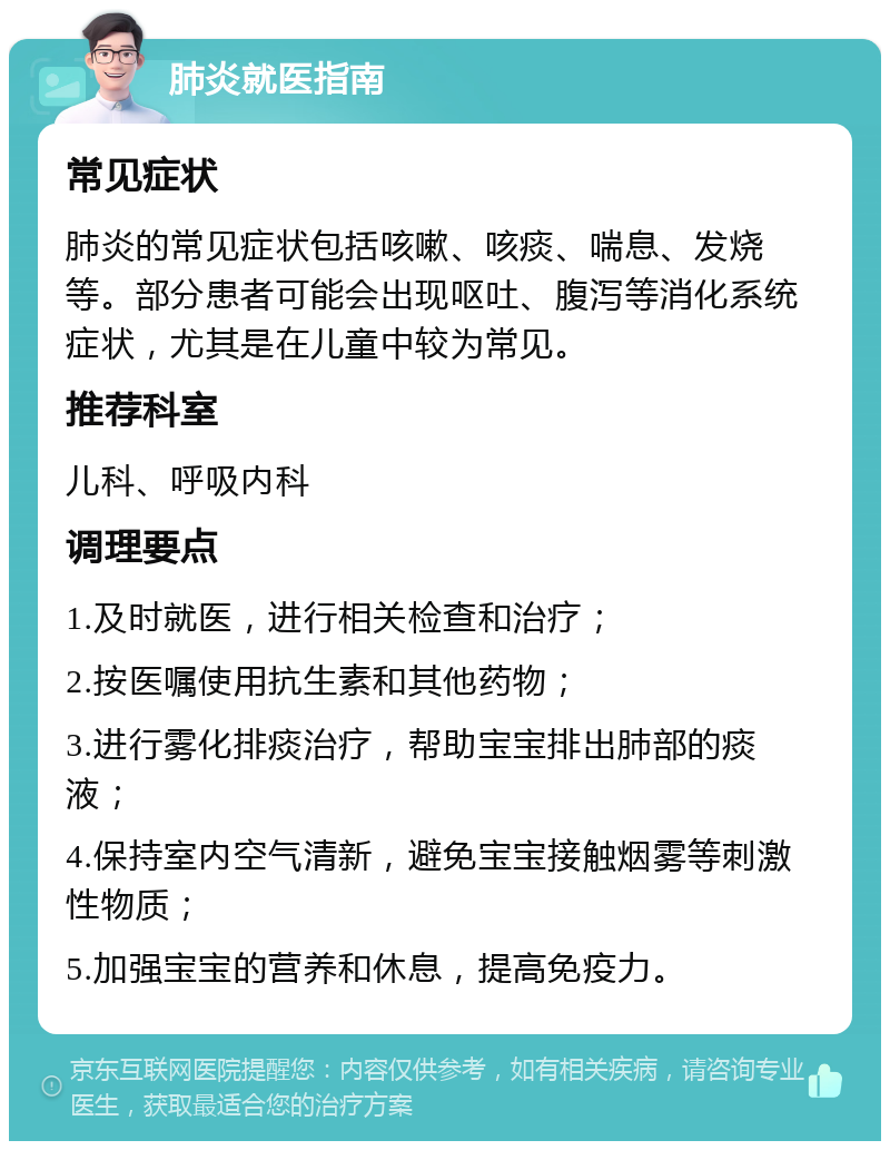 肺炎就医指南 常见症状 肺炎的常见症状包括咳嗽、咳痰、喘息、发烧等。部分患者可能会出现呕吐、腹泻等消化系统症状，尤其是在儿童中较为常见。 推荐科室 儿科、呼吸内科 调理要点 1.及时就医，进行相关检查和治疗； 2.按医嘱使用抗生素和其他药物； 3.进行雾化排痰治疗，帮助宝宝排出肺部的痰液； 4.保持室内空气清新，避免宝宝接触烟雾等刺激性物质； 5.加强宝宝的营养和休息，提高免疫力。