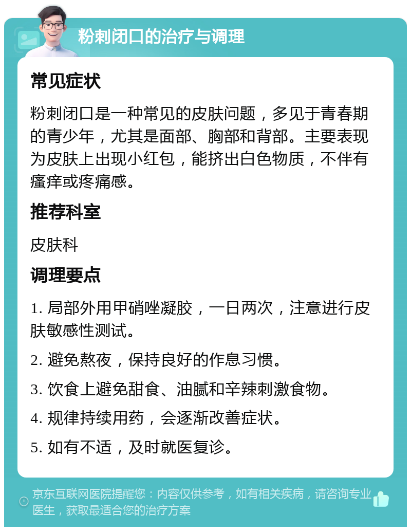 粉刺闭口的治疗与调理 常见症状 粉刺闭口是一种常见的皮肤问题，多见于青春期的青少年，尤其是面部、胸部和背部。主要表现为皮肤上出现小红包，能挤出白色物质，不伴有瘙痒或疼痛感。 推荐科室 皮肤科 调理要点 1. 局部外用甲硝唑凝胶，一日两次，注意进行皮肤敏感性测试。 2. 避免熬夜，保持良好的作息习惯。 3. 饮食上避免甜食、油腻和辛辣刺激食物。 4. 规律持续用药，会逐渐改善症状。 5. 如有不适，及时就医复诊。