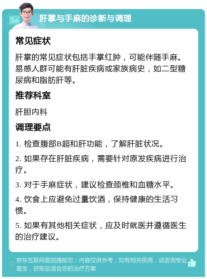 肝掌与手麻的诊断与调理 常见症状 肝掌的常见症状包括手掌红肿，可能伴随手麻。易感人群可能有肝脏疾病或家族病史，如二型糖尿病和脂肪肝等。 推荐科室 肝胆内科 调理要点 1. 检查腹部B超和肝功能，了解肝脏状况。 2. 如果存在肝脏疾病，需要针对原发疾病进行治疗。 3. 对于手麻症状，建议检查颈椎和血糖水平。 4. 饮食上应避免过量饮酒，保持健康的生活习惯。 5. 如果有其他相关症状，应及时就医并遵循医生的治疗建议。