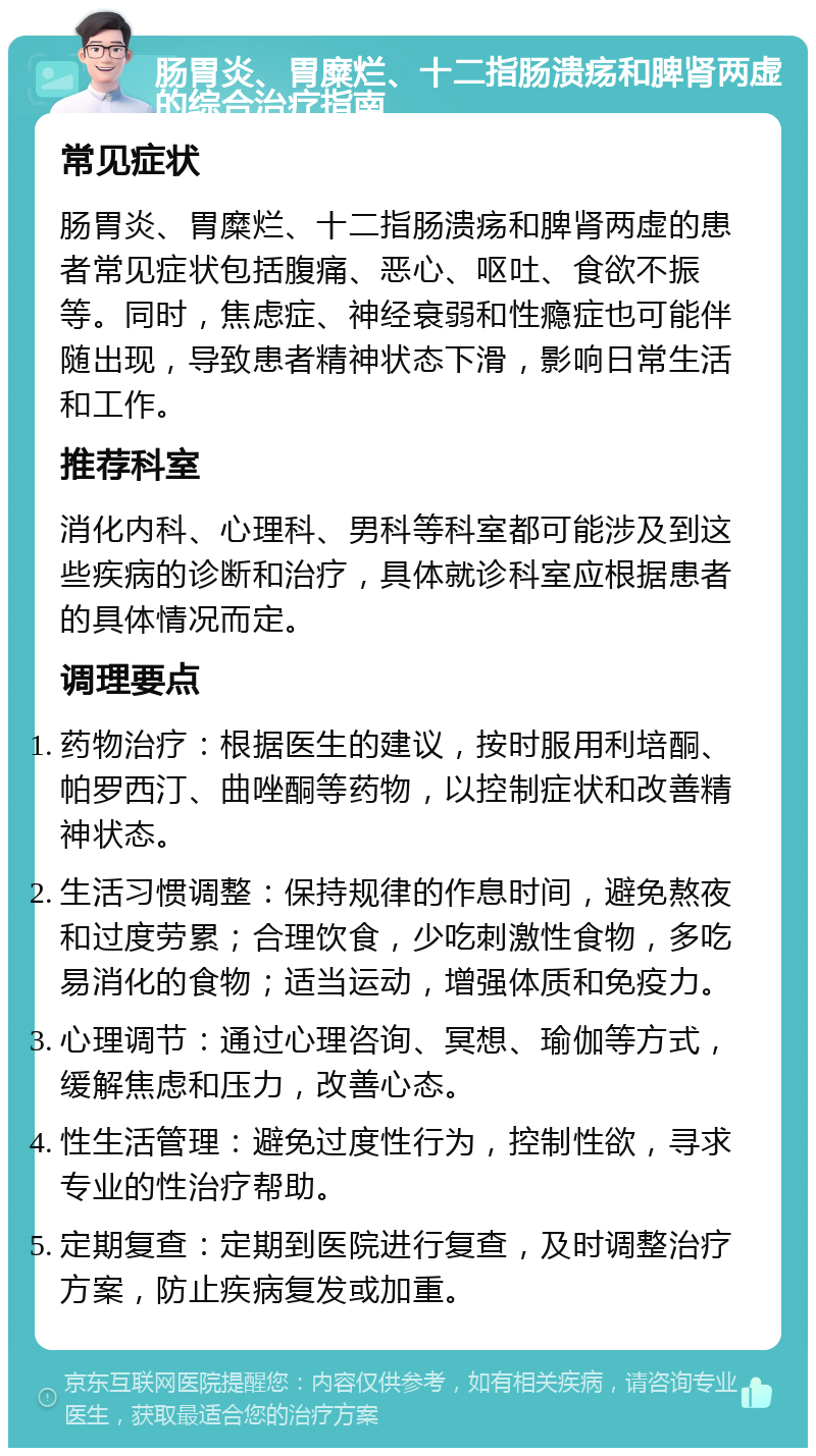 肠胃炎、胃糜烂、十二指肠溃疡和脾肾两虚的综合治疗指南 常见症状 肠胃炎、胃糜烂、十二指肠溃疡和脾肾两虚的患者常见症状包括腹痛、恶心、呕吐、食欲不振等。同时，焦虑症、神经衰弱和性瘾症也可能伴随出现，导致患者精神状态下滑，影响日常生活和工作。 推荐科室 消化内科、心理科、男科等科室都可能涉及到这些疾病的诊断和治疗，具体就诊科室应根据患者的具体情况而定。 调理要点 药物治疗：根据医生的建议，按时服用利培酮、帕罗西汀、曲唑酮等药物，以控制症状和改善精神状态。 生活习惯调整：保持规律的作息时间，避免熬夜和过度劳累；合理饮食，少吃刺激性食物，多吃易消化的食物；适当运动，增强体质和免疫力。 心理调节：通过心理咨询、冥想、瑜伽等方式，缓解焦虑和压力，改善心态。 性生活管理：避免过度性行为，控制性欲，寻求专业的性治疗帮助。 定期复查：定期到医院进行复查，及时调整治疗方案，防止疾病复发或加重。