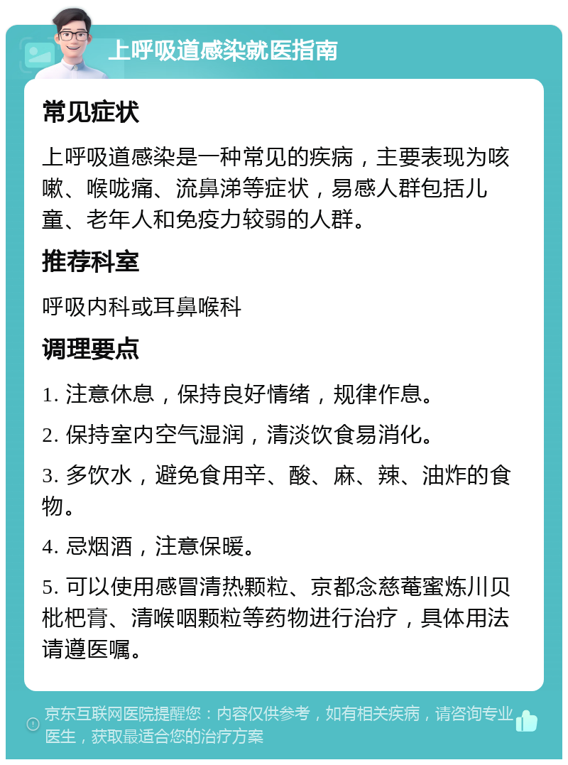 上呼吸道感染就医指南 常见症状 上呼吸道感染是一种常见的疾病，主要表现为咳嗽、喉咙痛、流鼻涕等症状，易感人群包括儿童、老年人和免疫力较弱的人群。 推荐科室 呼吸内科或耳鼻喉科 调理要点 1. 注意休息，保持良好情绪，规律作息。 2. 保持室内空气湿润，清淡饮食易消化。 3. 多饮水，避免食用辛、酸、麻、辣、油炸的食物。 4. 忌烟酒，注意保暖。 5. 可以使用感冒清热颗粒、京都念慈菴蜜炼川贝枇杷膏、清喉咽颗粒等药物进行治疗，具体用法请遵医嘱。