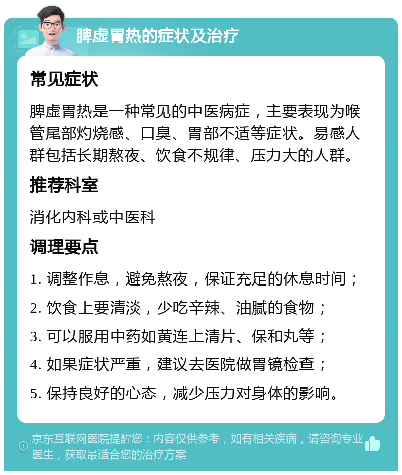 脾虚胃热的症状及治疗 常见症状 脾虚胃热是一种常见的中医病症，主要表现为喉管尾部灼烧感、口臭、胃部不适等症状。易感人群包括长期熬夜、饮食不规律、压力大的人群。 推荐科室 消化内科或中医科 调理要点 1. 调整作息，避免熬夜，保证充足的休息时间； 2. 饮食上要清淡，少吃辛辣、油腻的食物； 3. 可以服用中药如黄连上清片、保和丸等； 4. 如果症状严重，建议去医院做胃镜检查； 5. 保持良好的心态，减少压力对身体的影响。